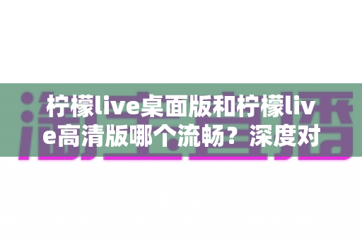柠檬live桌面版和柠檬live高清版哪个流畅?深度对比分析帮你找到最适合的版本 柠檬live桌面版和柠檬live高清版哪个流畅?深度对比分析帮你找到最适合的版本