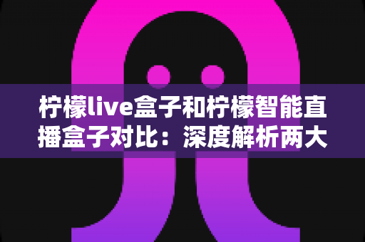 柠檬live盒子和柠檬智能直播盒子对比：深度解析两大热门直播设备的差异，教你选对设备不花冤枉钱