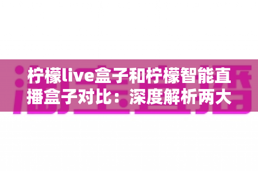 柠檬live盒子和柠檬智能直播盒子对比：深度解析两大热门直播设备的差异，教你选对设备不花冤枉钱
