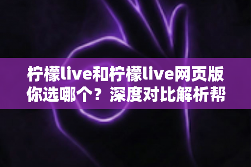 柠檬live和柠檬live网页版你选哪个？深度对比解析帮你找到最适合的使用方式