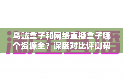 乌贼盒子和网络直播盒子哪个资源全？深度对比评测帮你选出更适合的电视盒子