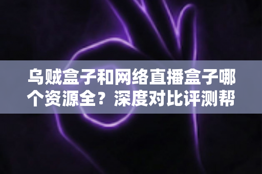 乌贼盒子和网络直播盒子哪个资源全？深度对比评测帮你选出更适合的电视盒子