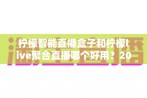 柠檬智能直播盒子和柠檬live聚合直播哪个好用?2025超全对比评测,看完再选不踩坑 柠檬智能直播盒子和柠檬live聚合直播哪个好用?2025超全对比评测,看完再选不踩坑