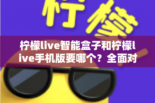 柠檬live智能盒子和柠檬live手机版要哪个?全面对比分析帮你选对版本 柠檬live智能盒子和柠檬live手机版要哪个?全面对比分析帮你选对版本