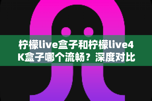 柠檬live盒子和柠檬live4K盒子哪个流畅？深度对比评测帮你找到最顺滑的观影体验
