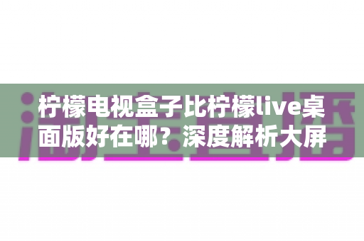 柠檬电视盒子比柠檬live桌面版好在哪?深度解析大屏观影的五大核心优势 柠檬电视盒子比柠檬live桌面版好在哪?深度解析大屏观影的五大核心优势