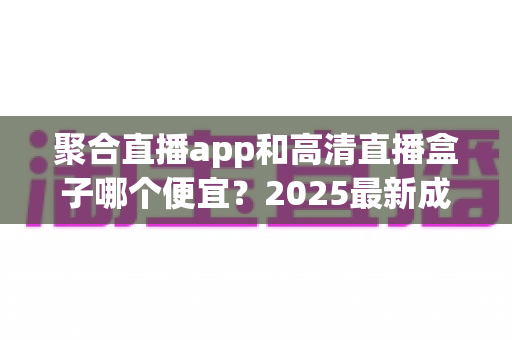 聚合直播app和高清直播盒子哪个便宜？2025最新成本对比与省钱选购全攻略