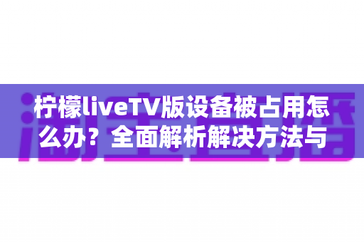 柠檬liveTV版设备被占用怎么办?全面解析解决方法与预防技巧,轻松恢复流畅观影体验 柠檬liveTV版设备被占用怎么办?全面解析解决方法与预防技巧,轻松恢复流畅观影体验