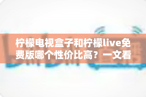 柠檬电视盒子和柠檬live免费版哪个性价比高?一文看懂哪个更适合你,省钱又省心 柠檬电视盒子和柠檬live免费版哪个性价比高?一文看懂哪个更适合你,省钱又省心