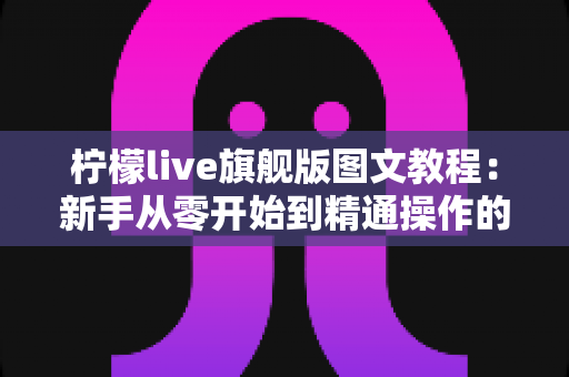 柠檬live旗舰版图文教程：新手从零开始到精通操作的完整实用指南