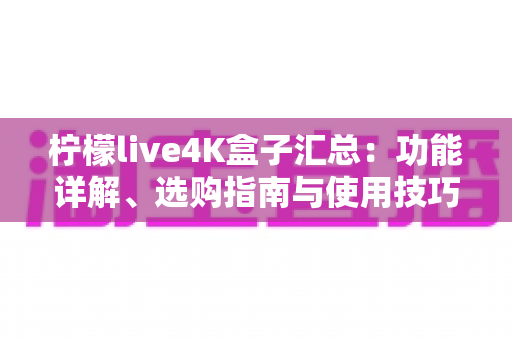 柠檬live4K盒子汇总:功能详解、选购指南与使用技巧一篇搞定 柠檬live4K盒子汇总:功能详解、选购指南与使用技巧一篇搞定