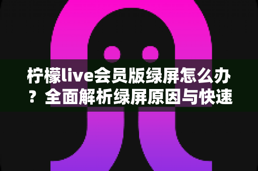 柠檬live会员版绿屏怎么办?全面解析绿屏原因与快速修复指南 柠檬live会员版绿屏怎么办?全面解析绿屏原因与快速修复指南