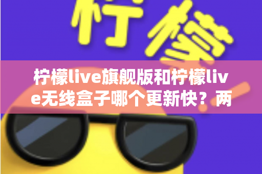 柠檬live旗舰版和柠檬live无线盒子哪个更新快?两款热门设备的更新频率与选购深度解析 柠檬live旗舰版和柠檬live无线盒子哪个更新快?两款热门设备的更新频率与选购深度解析