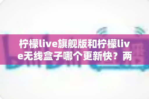 柠檬live旗舰版和柠檬live无线盒子哪个更新快?两款热门设备的更新频率与选购深度解析 柠檬live旗舰版和柠檬live无线盒子哪个更新快?两款热门设备的更新频率与选购深度解析