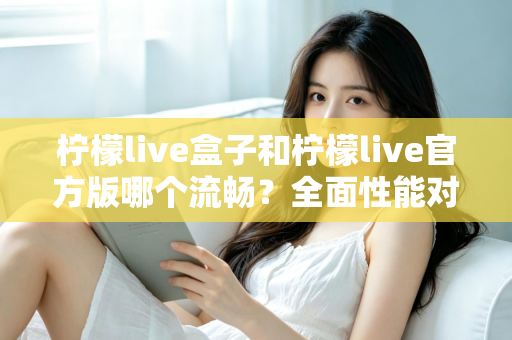 柠檬live盒子和柠檬live官方版哪个流畅？全面性能对比与使用体验深度解析