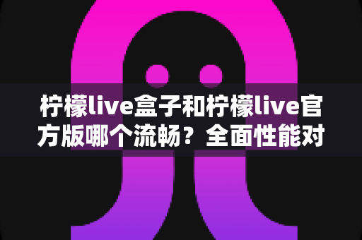 柠檬live盒子和柠檬live官方版哪个流畅？全面性能对比与使用体验深度解析