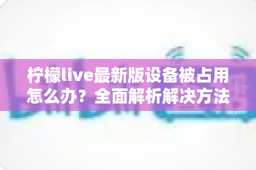 柠檬live最新版设备被占用怎么办?全面解析解决方法与预防技巧,轻松恢复流畅观看体验 柠檬live最新版设备被占用怎么办?全面解析解决方法与预防技巧,轻松恢复流畅观看体验