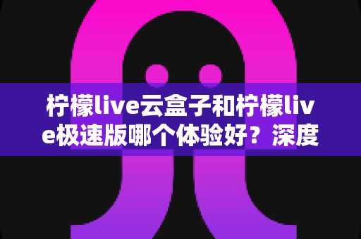 柠檬live云盒子和柠檬live极速版哪个体验好？深度对比测评帮你选对版本
