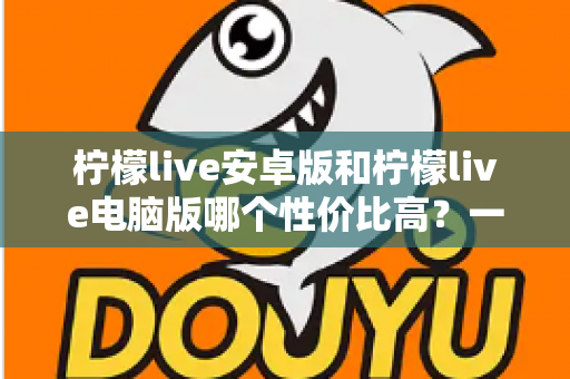 柠檬live安卓版和柠檬live电脑版哪个性价比高?一文看懂双端差异,选对版本不花冤枉钱 柠檬live安卓版和柠檬live电脑版哪个性价比高?一文看懂双端差异,选对版本不花冤枉钱
