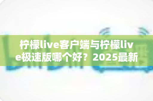 柠檬live客户端与柠檬live极速版哪个好？2025最新全面对比评测，看完不再纠结选错版本！