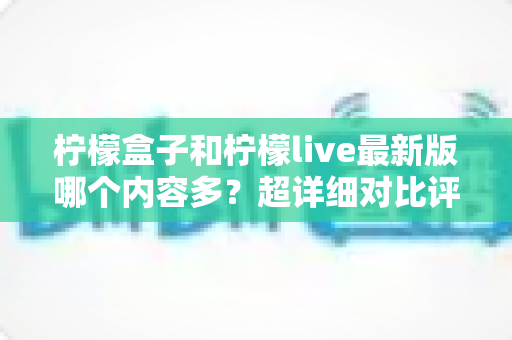 柠檬盒子和柠檬live最新版哪个内容多？超详细对比评测与选择指南一文看懂