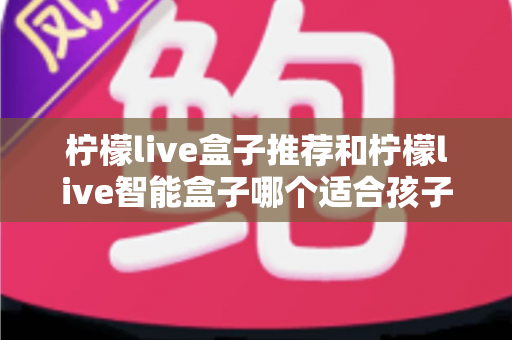 柠檬live盒子推荐和柠檬live智能盒子哪个适合孩子？家长选购全指南