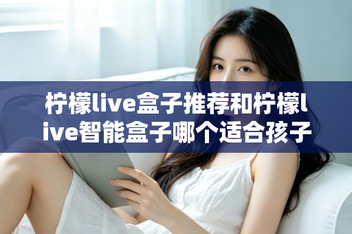 柠檬live盒子推荐和柠檬live智能盒子哪个适合孩子？家长选购全指南