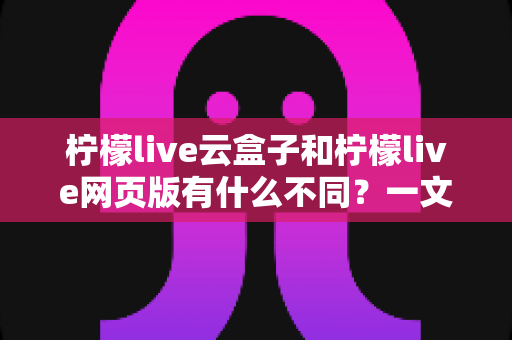 柠檬live云盒子和柠檬live网页版有什么不同？一文读懂两种版本的核心差异与选择攻略