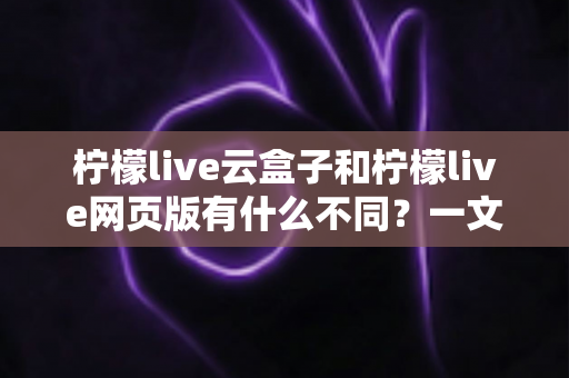 柠檬live云盒子和柠檬live网页版有什么不同？一文读懂两种版本的核心差异与选择攻略