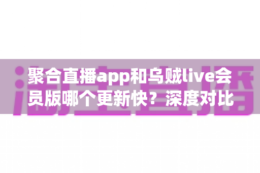 聚合直播app和乌贼live会员版哪个更新快?深度对比分析与实用选购指南 聚合直播app和乌贼live会员版哪个更新快?深度对比分析与实用选购指南