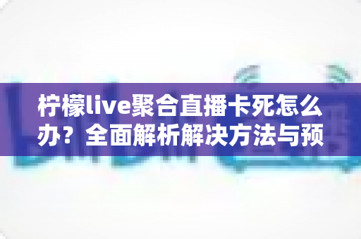 柠檬live聚合直播卡死怎么办?全面解析解决方法与预防技巧 柠檬live聚合直播卡死怎么办?全面解析解决方法与预防技巧