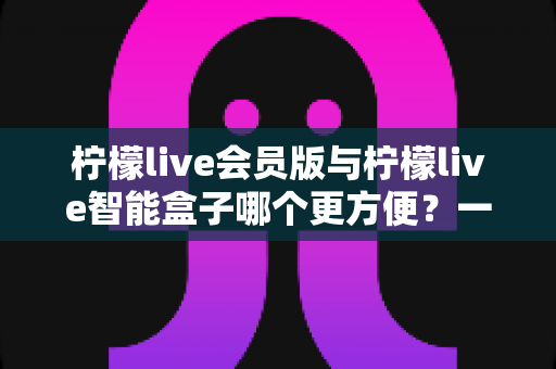 柠檬live会员版与柠檬live智能盒子哪个更方便?一文读懂两者差异,选对才不花冤枉钱 柠檬live会员版与柠檬live智能盒子哪个更方便?一文读懂两者差异,选对才不花冤枉钱
