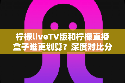 柠檬liveTV版和柠檬直播盒子谁更划算？深度对比分析帮你做出明智选择