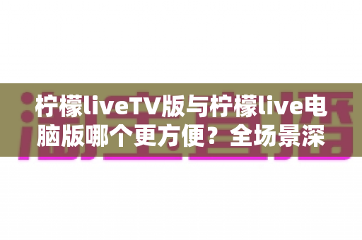 柠檬liveTV版与柠檬live电脑版哪个更方便？全场景深度对比，帮你找到最合适的观看方案