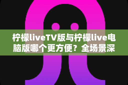 柠檬liveTV版与柠檬live电脑版哪个更方便？全场景深度对比，帮你找到最合适的观看方案