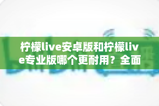 柠檬live安卓版和柠檬live专业版哪个更耐用？全面对比与选购指南一次看懂