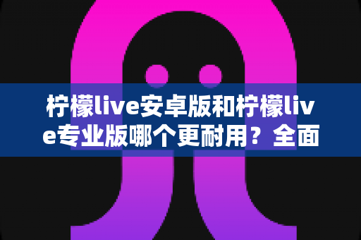 柠檬live安卓版和柠檬live专业版哪个更耐用？全面对比与选购指南一次看懂