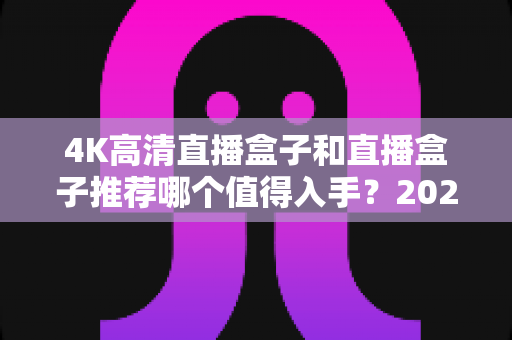 4K高清直播盒子和直播盒子推荐哪个值得入手?2025年家庭影音选购全攻略与避坑指南 4K高清直播盒子和直播盒子推荐哪个值得入手?2025年家庭影音选购全攻略与避坑指南