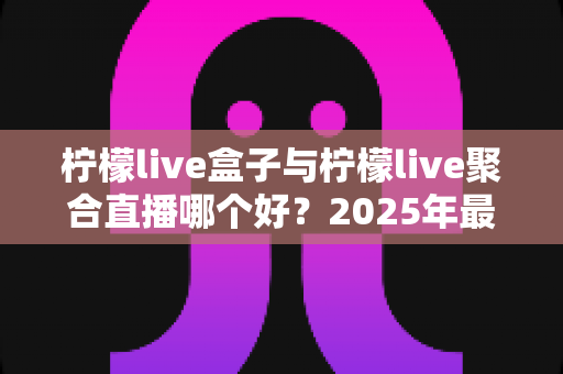 柠檬live盒子与柠檬live聚合直播哪个好？2025年最全对比选购指南，帮你找到最适合的观影方案