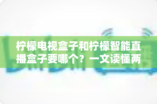 柠檬电视盒子和柠檬智能直播盒子要哪个？一文读懂两款盒子的区别与选购技巧
