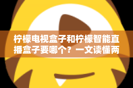 柠檬电视盒子和柠檬智能直播盒子要哪个？一文读懂两款盒子的区别与选购技巧