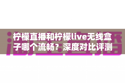 柠檬直播和柠檬live无线盒子哪个流畅?深度对比评测帮你选对观影方案 柠檬直播和柠檬live无线盒子哪个流畅?深度对比评测帮你选对观影方案