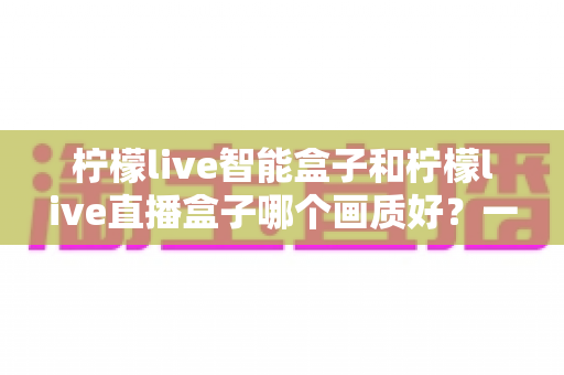 柠檬live智能盒子和柠檬live直播盒子哪个画质好?一篇看懂两款设备画质差异与高清选购指南 柠檬live智能盒子和柠檬live直播盒子哪个画质好?一篇看懂两款设备画质差异与高清选购指南