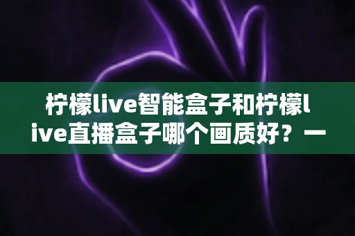 柠檬live智能盒子和柠檬live直播盒子哪个画质好?一篇看懂两款设备画质差异与高清选购指南 柠檬live智能盒子和柠檬live直播盒子哪个画质好?一篇看懂两款设备画质差异与高清选购指南
