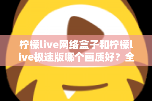 柠檬live网络盒子和柠檬live极速版哪个画质好?全面对比评测帮你选出最佳观影方案 柠檬live网络盒子和柠檬live极速版哪个画质好?全面对比评测帮你选出最佳观影方案