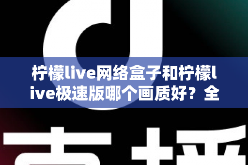 柠檬live网络盒子和柠檬live极速版哪个画质好？全面对比评测帮你选出最佳观影方案