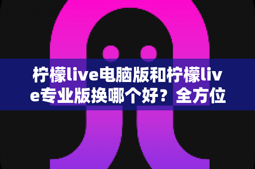 柠檬live电脑版和柠檬live专业版换哪个好?全方位版本对比与实用选择指南 柠檬live电脑版和柠檬live专业版换哪个好?全方位版本对比与实用选择指南