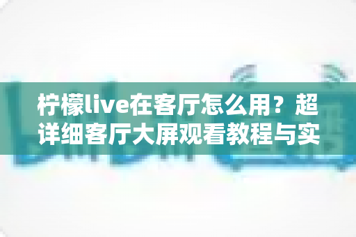 柠檬live在客厅怎么用?超详细客厅大屏观看教程与实用技巧全解析 柠檬live在客厅怎么用?超详细客厅大屏观看教程与实用技巧全解析