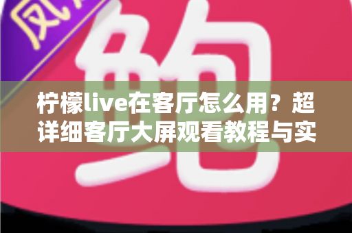 柠檬live在客厅怎么用?超详细客厅大屏观看教程与实用技巧全解析 柠檬live在客厅怎么用?超详细客厅大屏观看教程与实用技巧全解析