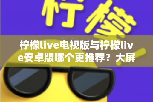 柠檬live电视版与柠檬live安卓版哪个更推荐？大屏与移动端全维度深度对比